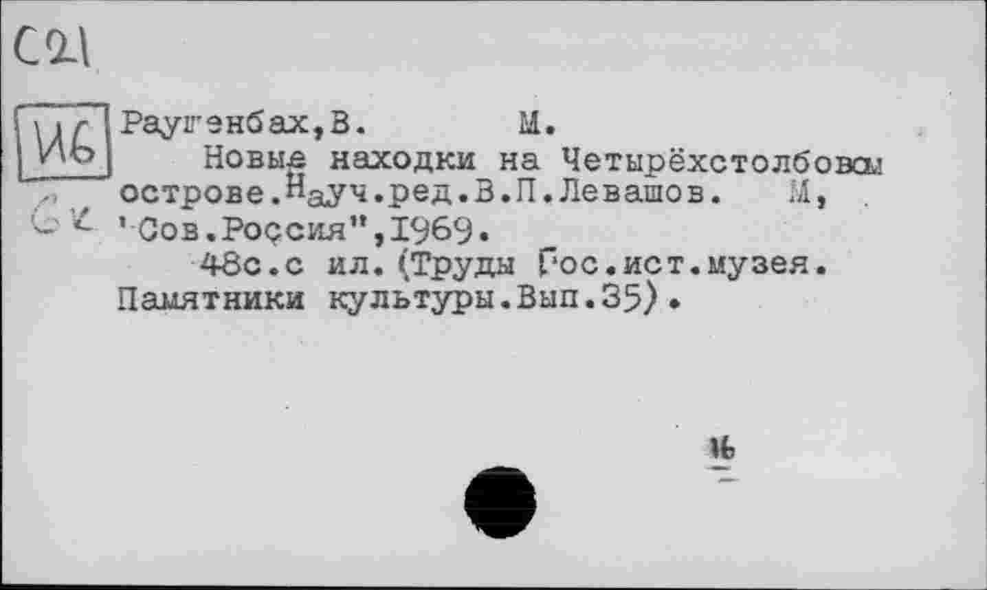 ﻿Раугенбах,В.	М.
Новые находки на Четырёхстолбовсы острове.Науч.ред.В.П.Левашов.	М,
’ Сов. Ро<?сия”, 1969«
48с. с ил.(Труда Гос.ист.музея.
Памятники культуры.Вып. 35) •